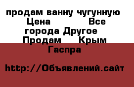  продам ванну чугунную › Цена ­ 7 000 - Все города Другое » Продам   . Крым,Гаспра